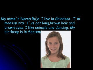 My name´s Naroa Rojo. I live in Galdakao.  I´m medium size. I´ve got long,brown hair and brown eyes. I like animals and dancing. My birthday is in September. 