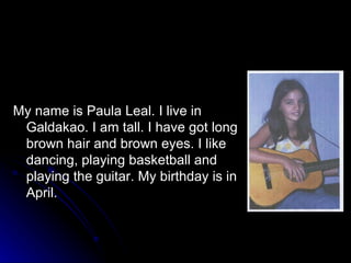 My name is Paula Leal. I live in Galdakao. I am tall. I have got long brown hair and brown eyes. I like dancing, playing basketball and playing the guitar. My birthday is in April.  