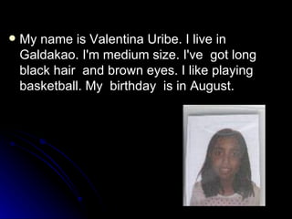 My name is Valentina Uribe. I live in Galdakao. I'm medium size. I've  got long black hair  and brown eyes. I like playing basketball. My  birthday  is in August. 