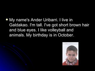 My name's Ander Uribarri. I live in Galdakao. I'm tall. I've got short brown hair and blue eyes. I like volleyball and animals. My birthday is in October. 