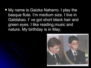 My name is Gaizka Naharro. I play the basque flute. I’m medium size. I live in Galdakao. I’ ve got short black hair and green eyes. I like reading,music and nature. My birthday is in May. 