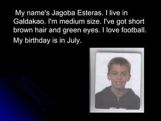 My name's Jagoba Esteras. I live in Galdakao. I'm medium size. I've got short brown hair and green eyes. I love football. My birthday is in July. 