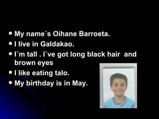 My name´s Oihane Barroeta. I live in Galdakao. I´m tall . I´ve got long black hair  and brown eyes I like eating talo.  My birthday is in May.  