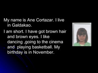 My name is Ane Cortazar. I live in Galdakao. I am short. I have got brown hair and brown eyes. I like dancing ,going to the cinema and  playing basketball. My birthday is in November.  