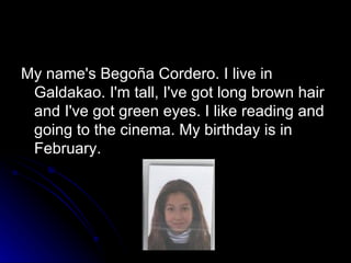 My name's Begoña Cordero. I live in Galdakao. I'm tall, I've got long brown hair and I've got green eyes. I like reading and going to the cinema. My birthday is in February. 
