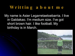Writting about me My name is Asier Legarretaetxebarria. I live in Galdakao. I'm medium size. I've got short brown hair. I like football. My birthday is in March.  