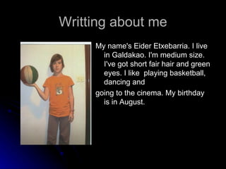 Writting about me My name's Eider Etxebarria. I live in Galdakao. I'm medium size. I've got short fair hair and green eyes. I like  playing basketball, dancing and  going to the cinema. My birthday is in August. 