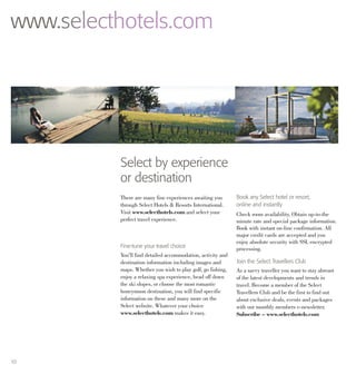10
www.selecthotels.com
Select by experience
or destination
There are many fine experiences awaiting you
through Select Hotels & Resorts International.
Visit www.selecthotels.com and select your
perfect travel experience.
Fine-tune your travel choice
You’ll find detailed accommodation, activity and
destination information including images and
maps. Whether you wish to play golf, go fishing,
enjoy a relaxing spa experience, head off down
the ski slopes, or choose the most romantic
honeymoon destination, you will find specific
information on these and many more on the
Select website. Whatever your choice
www.selecthotels.com makes it easy.
Book any Select hotel or resort,
online and instantly
Check room availability. Obtain up-to-the
minute rate and special package information.
Book with instant on-line confirmation. All
major credit cards are accepted and you
enjoy absolute security with SSL encrypted
processing.
Join the Select Travellers Club
As a savvy traveller you want to stay abreast
of the latest developments and trends in
travel. Become a member of the Select
Travellers Club and be the first to find out
about exclusive deals, events and packages
with our monthly members e-newsletter.
Subscribe – www.selecthotels.com
 