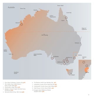 11
1. 	 Kims Beach Hideaway, Toowoon Bay p16
1. 	 The Golden Door Health Retreat −
	 Elysia, Hunter Valley p17
3.	 Meadowlake Lodge, Milton p18
4.	 McAlpine House & Captain Kennedy House,
	 Old Broome p19
5.	 Alamanda Resort & Spa, Palm Cove p20
6.	 The Mansion Hotel & Spa, Werribee Park p21
7.	 Lindenderry Country House Hotel, Red Hill p22
8. 	 Lindenwarrah Country House Hotel, Milawa p23
9. 	 Hotel Pension Grimus, Mount Buller p24
10.	Kanagroo Island Wilderness Retreat,
	 Kangaroo Island p25
Broome
Australia
Perth
Adelaide
Canberra
Brisbane
Sydney
Sydney
Melbourne
Alice Springs
Coral Sea
Torres Strait
Gulf of
Carpentaria
Tropic of
Capricorn
Great Australian
Bight
Southern
Ocean
Indian
Ocean
Tasman
Sea
Timor Sea
Darwin
Cairns
4
5
10
6
9
3
8
7
2
1
Hobart
 