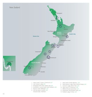 12
New Zealand
Hawke’s Bay
Tasman Sea
Auckland
Whangerei
Hamilton
Rotorua
New Plymouth
Napier
Greymouth
Christchurch
Queenstown
Queenstown
SOUTH ISLAND
NORTH
ISLAND
Oamaru
Timaru
Dunedin
Invercargill
Blenheim
Wanganui
Nelson Wellington
Hastings
Palmerston North
4
2
3
6
9
13
11
12
8
1,10
7
5
1. 	 Select Suites II Centro, Christchurch p27
2. 	 Lake Karapiro Lodge p28
3. 	 Mangapapa Petit Hotel, Hawke’s Bay p29
4.	 Kourawhero Country Estate, North Auckland p30
5.	 Museum Hotel, Wellington p31
6. 	 Old Saint Mary’s Convent p32
	 Vineyard Estate, Blenheim
7.	 Select Hotel d’Urville, Blenheim, p33
8.	 Select Braemar Lodge & Spa, Hanmer Springs p34
9. Grasmere Lodge, Arthur’s Pass p35
10.	 Select Level 22, Christchuch p36
11.	 Millbrook Resort, Queenstown p37
12.	 Queenstown Park Boutique Hotel p38
13.	 Fiordland Lodge, Te Anau p39
 