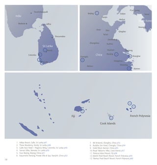 14
RUSSIA
NORTH
KOREA
1.	 Aditya Resort, Galle, Sri Lanka p47
2.	 Theva Residency, Kandy, Sri Lanka p48
3.	 Galle Face Hotel − Regency Wing, Colombo, Sri Lanka p49
4.	 Saman Villas, Bentota, Sri Lanka p50
5.	 Face Beijing, Beijing, China p51
6.	 Kayumanis Nanjing, Private Villa & Spa, Nanjinh, China p52
7.	 88 Xintiandi, Shanghai, China p53
8.	 Buddha Zen Hotel, Chengdu, China p54
9.	 Hotel Wind, Xiamen, China p55
10. Royal Takitumu Villas, Cook Islands p57
11.	Toberua Island Resort, Fiji p58
12.	Manihi Pearl Beach Resort, French Polynesia p59
13.	Tikehau Pearl Beach Resort, French Polynesia p60
3
10
6
5
7
13
11
12
4
1
Tiruchchirappalli
Beijing
Tianjin
Dalian Seoul
Weihai
Kwangju
Qingdao
Zaozhuang
Xuzhou
Huainan Nantong
Shanghai
Nanjing
Hangzhou
Wuhan
Shaoxing
Zhengzhou
Jinan Zibo
Tai’an
P’yongyang
Madurai Jaffna
Trincomalee
Kandy
Colombo
India
Sri Lanka
China
South Korea
Galle
Fiji
Cook Islands
French Polynesia
2
Chengdu
Xiamen
8
9
 