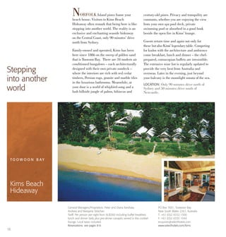 16
NORFOLK Island pines frame your
beach house. Visitors to Kims Beach
Hideaway often remark that being here is like
stepping into another world. The reality is an
exclusive and enchanting seaside hideaway
on the Central Coast, only 90 minutes’ drive
north from Sydney.
Family-owned and operated, Kims has been
here since 1886 on the sweep of golden sand
that is Toowoon Bay. There are 34 modern air
conditioned bungalows – each architecturally
designed with their own private sundeck –
where the interiors are rich with red cedar
timbers, Persian rugs, granite and marble tiles
in the luxurious bathrooms. Meanwhile, at
your door is a world of whipbird-song and a
lush hillside jungle of palms, hibiscus and
century-old pines. Privacy and tranquility are
constants, whether you are enjoying the view
from your own spa pool deck, private
swimming pool or absorbed in a good book
beside the open fire in Kims’ lounge.
Guests return time and again not only for
these butalso Kims’ legendary table. Competing
for kudos with the architecture and ambience
come breakfast, lunch and dinner – the chef-
prepared, cornucopian buffets are irresistible.
The extensive wine list is regularly updated to
provide the very best from Australia and
overseas. Later in the evening, just beyond
your balcony is the moonlight sonata of the sea.
Stepping
into another
world
LOCATION: Only 90 minutes drive north of
Sydney and 50 minutes drive south of
Newcastle.
General Managers/Proprietors: Peter and Diana Kershaw,
Andrew and Maryjane Strachan
Tariff: Per person per night from AU$360 including buffet breakfast,
lunch and dinner daily plus pre-dinner canapés served in the cocktail
lounge. Local taxes included.
Reservations: see pages 8-9.
T O O W O O N B A Y
Kims Beach
Hideaway
PO Box 7001, Toowoon Bay
New South Wales 2261, Australia
T: +61 (0)2 4332 1566
F: +61 (0)2 4333 1544
enquiries@selecthotels.com
www.selecthotels.com/kims
 