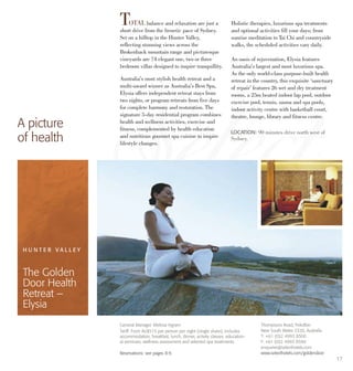 17
TOTAL balance and relaxation are just a
short drive from the frenetic pace of Sydney.
Set on a hilltop in the Hunter Valley,
reflecting stunning views across the
Brokenback mountain range and picturesque
vineyards are 74 elegant one, two or three
bedroom villas designed to inspire tranquillity.
Australia’s most stylish health retreat and a
multi-award winner as Australia’s Best Spa,
Elysia offers independent retreat stays from
two nights, or program retreats from five days
for complete harmony and restoration. The
signature 5-day residential program combines
health and wellness activities, exercise and
fitness, complemented by health education
and nutritious gourmet spa cuisine to inspire
lifestyle changes.
Holistic therapies, luxurious spa treatments
and optional activities fill your days; from
sunrise meditation to Tai Chi and countryside
walks, the scheduled activities vary daily.
An oasis of rejuvenation, Elysia features
Australia’s largest and most luxurious spa.
As the only world-class purpose-built health
retreat in the country, this exquisite ‘sanctuary
of repair’ features 26 wet and dry treatment
rooms, a 25m heated indoor lap pool, outdoor
exercise pool, tennis, sauna and spa pools,
indoor activity centre with basketball court,
theatre, lounge, library and fitness centre.
A picture
of health
LOCATION: 90 minutes drive north west of
Sydney.
General Manager. Melissa Ingram
Tariff: From AU$515 per person per night (single share), includes
accommodation, breakfast, lunch, dinner, activity classes, education-
al seminars, wellness assessment and selected spa treatments.
Reservations: see pages 8-9.
H U N T E R V A L L E Y
The Golden
Door Health
Retreat –
Elysia
Thompsons Road, Pokolbin
New South Wales 2320, Australia
T: +61 (0)2 4993 8500
F: +61 (0)2 4993 8599
enquiries@selecthotels.com
www.selecthotels.com/goldendoor
 