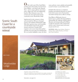 318 Wilfords Lane, Milton
New South Wales 2538, Australia
T: +61 (0)2 4455 7722
F: +61 (0) 2 4455 7733
enquiries@selecthotels.com
www.selecthotels.com/meadowlake
Proprietors: Diana and Peter Falloon
Tariff: From AU$240 per room per night for two people, including full
breakfast, complimentary afternoon tea and canapés before dinner.
Reservations: see pages 8-9.
LOCATION: 200km from Sydney Airport or
3 hours drive south of Sydney. 2.5 hours
drive from Canberra.
ON the south coast of New South Wales,
just three hours from Sydney, lies the historic
town of Milton – now listed on the National
Trust – with its unique galleries and antique
stores, village-style cafes and neighbouring
beaches. Three kilometres away is the
exclusive five star, multi-award winning
countryside retreat, Meadowlake Lodge.
Sophisticated in style, intimate in charm
and surrounded by 100 acres of tranquil
pastures and woodlands, Meadowlake Lodge
offers three spacious rooms, each beautifully
and individually designed with original
artwork, and private verandah. With
expansive views across immaculate gardens
and lakes, the sweet song of an abundant bird
life is yet another highlight to enjoy; the black
swans, pelicans, cranes, pukekos and spoonbills
as much ‘at home’ as you’re likely to feel.
Included with each stay is a sumptuous
breakfast and traditional afternoon tea enjoyed
for the fresh country taste of local produce
and ambient dining room or alfresco settings.
From Milton to Mollymook, discover
historic houses, guided walks through Morton
National Park, the challenge of Pigeon House
Mountain and championship golf at Hilltop.
A collection of pristine white sand beaches
with the coast’s clearest waters will ensure
you get your feet wet.
Scenic South
Coast for a
countryside
retreat
M I LT O N
Meadowlake
Lodge
18
 