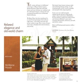 19
THE century-old home in ‘old Broome’
is the legacy of Master Pearler, Captain
Herbert Kennedy. Today their old-world
charm and sense of history are combined with
the understated elegance, relaxed style and
unsurpassed personal service of Pinctada
Hotels & Resorts.
McAlpine House has been transformed to
an award-winning boutique hotel with just
eight rooms – each with its own style and
private outdoor escape. Here, a sense of space
and escape is blended with a feel of intimacy
and serenity.
The historic home features intimate nooks
and enchanting dinning settings - by the
swimming pools, on the covered verandahs
and among the lush, tropical gardens.
Create your own world among the
original artwork and decor reflecting the
unique colours and textures of Kimberley.
Or step outside to explore the wonder, beauty
and contrasts of Broome’s azure water,
sweeping white beaches, distinctive red earth
and eclectic culture.
Here, you’ll find personal moments, endless
horizons.
Relaxed
elegance and
old-world charm LOCATION: 10 minutes drive from Broome
Airport.
Manager: Robert Harris
Tariff: McAlpine House rooms and suites from AU$250 to AU$800 per
night. Includes return airport transfers, laundry service and breakfast
daily. Not suitable for children under 16. Min. two nights. Tariff: Captain
Kennedy House from AU$2,000 per night, sleeping up to 10 guests.
Min. five nights. Reservations see pages 8-9.
B R O O M E
McAlpine
House
55 Herbert Street, Broome
Western Australia 6725, Australia
T: +61 (0) 8 9191 3886
F: +61 (0) 8 9192 3887
enquiries@selecthotels.com
www.selecthotels.com/mcalpine
 