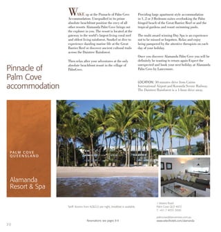 1 Veivers Road
Palm Cove QLD 4872
T: +61 7 4055 3000
palmcove@lancemore.com.au
www.selecthotels.com/alamanda
Tariff: Rooms from NZ$222 per night, breakfast is available.
		 Reservations see pages 8-9
LOCATION: 30 minutes drive from Cairns
International Airport and Kuranda Scenic Railway.
The Daintree Rainforest is a 1-hour drive away.
WAKE up at the Pinnacle of Palm Cove
Accommodation. Unequalled in its prime
absolute beachfront position the envy of all
other resorts Alamanda Palm Cove brings out
the explorer in you. The resort is located at the
gateway to the world’s largest living coral reef
and oldest living rainforest. Snorkel or dive to
experience dazzling marine life at the Great
Barrier Reef or discover ancient cultural trails
across the Daintree Rainforest.
Then relax after your adventures at the only
absolute beachfront resort in the village of
PalmCove.
Providing large apartment style accommodation
in 1, 2 or 3 Bedroom suites overlooking the Palm
fringed beach of the Great Barrier Reef or and the
tropical gardens and resort swimming pools.
The multi award winning Day Spa is an experience
not to be missed or forgotten. Relax and enjoy
being pampered by the attentive therapists on each
day of your holiday.
Once you discover Alamanda Palm Cove you will be
definitely be wanting to return again Expect the
unexpected and book your next holiday at Alamanda
Palm Cove by Lancemore.Pinnacle of
Palm Cove
accommodation
PA L M C O V E
Q U E E N S L A N D
Alamanda
Resort & Spa
20
 