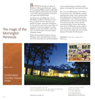 142 Arthurs Seat Road, Red Hill
Victoria, 3937 Australia
T: +61 (0)3 5989 2933
F: +61 (0)3 5989 2936
enquiries@selecthotels.com
www.selecthotels.com/lindenderry
LOCATION: 1 hour drive south east of
Melbourne.
BETWEEN the hills and valleys of
Melbourne’s Mornington Peninsula – famed
for its sprawling 200km coastline, fashionable
beaches, galleries, golf courses and vineyards
– the award-winning Lindenderry is for those
who appreciate beautiful things.
Just 60 minutes from Melbourne, close to
Port Phillip and Western Port Bays, it’s here
that your spirits will soar with mazes and
gardens to explore, winemakers and farmers
to visit and artists and cafes to enjoy. There are
strawberries to pick and antiques to collect,
dolphins to swim with and fish to catch. You
may even find ‘treasure’ at Victoria’s oldest
community market.
Within the beautiful Lindenderry estate are
40 elegant rooms with large feature windows
and views across 30 acres of perfected gardens
and vineyards with private orchard, sunken
garden, tree-fringed lake and manicured lawns.
For a sense of wellbeing there is the Endota
day spa, games room with billiards, enclosed
pool and sauna, tennis courts, mountain bikes
and walking tracks. Lounges with open fires
and Lindenderry’s own award-winning Pinot
and Chardonnay wines are made for relaxing.
A Victorian winner, this ‘winery with full
convention facilities’ features four meeting
rooms for 15 to 200 guests, private syndicate
areas and lounges, a private licensed dining
room and vineyard, along with award-winning
dining at The Linden Tree Restaurant.
The magic of the
Mornington
Peninsula
R E D H I L L
Lindenderry
Country House
Hotel
22
Chief Executive Officer: Julian Clark
Tariff: From AU$295 per room, per night. Suites from AU$550 per
room per night. Inclusive of full country breakfast.
Reservations see pages 8-9.
 