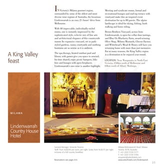 INVictoria’s Milawa gourmet region,
surrounded by some of the oldest and most
diverse wine regions of Australia, the luxurious
Lindenwarrah is an easy 2½ hours’ drive from
Melbourne.
With 40 impeccable, individually-styled
rooms, one is instantly impressed by the
sophisticated style, eclectic mix of fine arts
and architectural elegance of this countryside
manor. Its expansive vineyard, set in park-
styled gardens, sunny courtyards and soothing
fountains are as serene as it is ambient.
The spa therapy, heated outdoor pool and
library with games give you space to unwind;
for time shared, enjoy picnic hampers, bike
hire and lounges with open fireplaces.
Lindenwarrah’s own wine is another highlight.
Meeting and syndicate rooms, formal and
recreational lounges and roof top terrace with
courtyard make this an inspired event
destination for up to 80 guests. The alpine
landscape is ideal for skiing, fishing, bush
walking and horse riding.
Brown Brothers Vineyard, across from
Lindenwarrah, is open for cellar door tastings,
and Blue Ox Blueberry Farm, award-winning
Olive Shop, Milawa Mustards, Cheese Factory
and Whitehead’s Mead & Honey will have you
returning home with more than just memories.
For so many reasons, the King Valley region
is a destination to be enjoyed year round.A King Valley
feast LOCATION: Near Wangaratta in North East
Victoria, 250km north of Melbourne and
60km south of Albury Wodonga.
M I L A W A
Lindenwarrah
Country House
Hotel
23
General Manager: Amanda Trevena
Tariff: From AU$299 per room, per night. Suites from AU$375 per night
inclusive of a full country breakfast.
Reservations see pages 8-9.
Milawa-Bobinawarrah Road, Milawa
Victoria 3678, Australia
T: +61 (0)3 5720 5777
F: +61 (0)3 5720 5700
enquiries@selecthotels.com
www.selecthotels.com/lindenwarrah
 