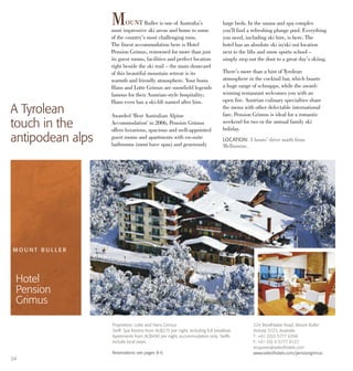 LOCATION: 3 hours’ drive north from
Melbourne.
MOUNT Buller is one of Australia’s
most impressive ski areas and home to some
of the country’s most challenging runs.
The finest accommodation here is Hotel
Pension Grimus, renowned for more than just
its guest rooms, facilities and perfect location
right beside the ski trail – the main drawcard
of this beautiful mountain retreat is its
warmth and friendly atmosphere. Your hosts
Hans and Lotte Grimus are snowfield legends
famous for their Austrian-style hospitality;
Hans even has a ski-lift named after him.
Awarded ‘Best Australian Alpine
Accommodation’ in 2006, Pension Grimus
offers luxurious, spacious and well-appointed
guest rooms and apartments with en-suite
bathrooms (most have spas) and generously
large beds. In the sauna and spa complex
you’ll find a refreshing plunge pool. Everything
you need, including ski hire, is here. The
hotel has an absolute ski in/ski out location
next to the lifts and snow sports school –
simply step out the door to a great day’s skiing.
There’s more than a hint of Tyrolean
atmosphere in the cocktail bar, which boasts
a huge range of schnapps, while the award-
winning restaurant welcomes you with an
open fire. Austrian culinary specialties share
the menu with other delectable international
fare. Pension Grimus is ideal for a romantic
weekend for two or the annual family ski
holiday.
A Tyrolean
touch in the
antipodean alps
M O U N T B U L L E R
Hotel
Pension
Grimus
24
224 Breathtaker Road, Mount Buller
Victoria 3723, Australia
T: +61 (0)3 5777 6396
F: +61 (0) 3 5777 6127
enquiries@selecthotels.com
www.selecthotels.com/pensiongrimus
Proprietors: Lotte and Hans Grimus
Tariff: Spa Rooms from AU$275 per night, including full breakfast.
Apartments from AU$490 per night, accommodation only. Tariffs
include local taxes.
Reservations see pages 8-9.
 