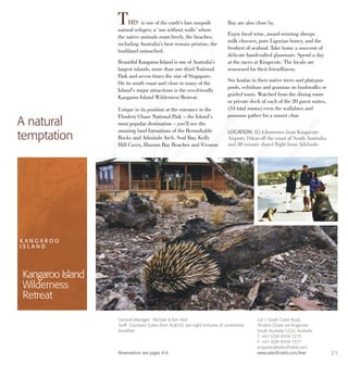 THIS is one of the earth’s last unspoilt
natural refuges; a ‘zoo without walls’ where
the native animals roam freely, the beaches,
including Australia’s best remain pristine, the
bushland untouched.
Beautiful Kangaroo Island is one of Australia’s
largest islands, more than one third National
Park and seven times the size of Singapore.
On its south coast and close to many of the
Island’s major attractions is the eco-friendly
Kangaroo Island Wilderness Retreat.
Unique in its position at the entrance to the
Flinders Chase National Park – the Island’s
most popular destination – you’ll see the
amazing land formations of the Remarkable
Rocks and Admirals Arch. Seal Bay, Kelly
Hill Caves, Hanson Bay Beaches and Vivonne
Bay are also close by.
Enjoy local wine, award-winning sheeps
milk cheeses, pure Ligurian honey, and the
freshest of seafood. Take home a souvenir of
delicate handcrafted glassware. Spend a day
at the races at Kingscote. The locals are
renowned for their friendliness.
See koalas in their native trees and platypus
pools, echidnas and goannas on bushwalks or
guided tours. Watched from the dining room
or private deck of each of the 20 guest suites,
(34 total rooms) even the wallabies and
possums gather for a sunset char.
A natural
temptation LOCATION: 85 kilometres from Kingscote
Airport; 16km off the coast of South Australia
and 30 minute direct flight from Adelaide.
K A N G A R O O
I S L A N D
Kangaroo Island
Wilderness
Retreat
25
General Manager: Michael & Kim Veal
Tariff: Courtyard Suites from AU$245 per night inclusive of continental
breakfast.
Reservations see pages 8-9.
Lot 1 South Coast Road,
Flinders Chase via Kingscote
South Australia 5223, Australia
T: +61 (0)8 8559 7275
F: +61 (0)8 8559 7377
enquiries@selecthotels.com
www.selecthotels.com/kiwr
 