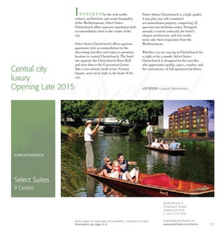 IN S P I R E D by the rich earthy
colours, architecture and warm hospitality
of the Mediterranean, Select Suites
Christchurch offers spacious apartment style
accommodation close to the centre of the
city.
Select Suites Christchurch offers spacious
apartment style accommodation for the
discerning traveller, and enjoys a premium
location in central Christchurch. The hotel
sits opposite the Christchurch Town Hall
and next door to the Convention Centre.
Take a two-minute stroll across Victoria
Square, and you’re right in the heart of the
city.
Select Suites Christchurch is a high quality
4 star plus star self-contained
accommodation property, comprising 52
spacious two-bedroom suites. Designed
around a central courtyard, the hotel’s
elegant architecture and rich earthy
tones take their inspiration from the
Mediterranean.
Whether you are staying in Christchurch for
a night or for a month, Select Suites
Christchurch is designed for the traveller
who appreciates quality, space, comfort, and
the convenience of full apartment facilities.Central city
luxury
Opening Late 2015 LOCATION: Central Christchurch
27
CHRISTCHURCH
Select Suites
Il Centro
Rates subject to seasonality and availability. Local taxes included.
Reservations see pages 8-9.
87/89 Kilmore St
Christchurch Central
Christchurch 8144
T: +64 3 315 7258
enquiries@selecthotels.com
www.selecthotels.com/ilcentro
 