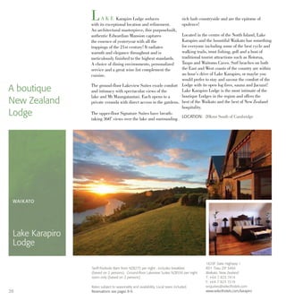 LA K E Karapiro Lodge seduces
with its exceptional location and refinement.
An architectural masterpiece, this purposebuilt,
authentic Edwardian Mansion captures
the essence of yesteryear with all the
trappings of the 21st century! It radiates
warmth and elegance throughout and is
meticulously finished to the highest standards.
A choice of dining environments, personalized
service and a great wine list complement the
cuisine.
The ground-floor Lakeview Suites exude comfort
and intimacy with spectacular views of the
lake and Mt Maungatautari. Each opens to a
private veranda with direct access to the gardens.
The upper-floor Signature Suites have breath-
taking 360° views over the lake and surrounding
rich lush countryside and are the epitome of
opulence!
Located in the centre of the North Island, Lake
Karapiro and the bountiful Waikato has something
for everyone including some of the best cycle and
walking trails, trout fishing, golf and a host of
traditional tourist attractions such as Rotorua,
Taupo and Waitomo Caves. Surf beaches on both
the East and West coasts of the country are within
an hour’s drive of Lake Karapiro, or maybe you
would prefer to stay and savour the comfort of the
Lodge with its open log fires, sauna and Jacuzzi!
Lake Karapiro Lodge is the most intimate of the
boutique Lodges in the region and offers the
best of the Waikato and the best of New Zealand
hospitality.
A boutique
New Zealand
Lodge LOCATION: 20kms South of Cambridge
WAIKATO
Lake Karapiro
Lodge
1829F State Highway 1
RD1 Tirau ZIP 3484
Waikato, New Zealand
T: +64 7 823 7414
F: +64 7 823 7219
enquiries@selecthotels.com
www.selecthotels.com/karapiro
Tariff:Poolside Barn from NZ$275 per night - includes breakfast
(based on 2 persons). Ground-floor Lakeview Suites NZ$550 per night
room only (based on 2 persons)
Rates subject to seasonality and availability. Local taxes included.
Reservations see pages 8-9.28
 