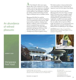 AS New Zealand’s oldest wine region,
Hawke’s Bay is also recognised as one of the
country’s most diverse experiences. In addition
to discovering over 40 cellar doors, highlights
include golfing at Cape Kidnappers, exploring
the Art Deco architectural heritage of nearby
Napier or fishing for trout in crystalline streams.
Mangapapa Petit Hotel sits amid the
abundance of vineyards, orchards and gardens.
A recent transformation of this gracious 1885
homestead has resulted in a boutique hotel
offering a confluence of fine accommodation
with an exceptional dining experience.
Seating just 24 guests, the elegant Miyano
restaurant is the passion of Executive Chef
Kazutomo Miyano, who creates a daily
changing menu of French-inspired cuisine.
The freshest produce is harnessed for his five
course degustation menus, married with an
impressive wine list of the region’s finest labels.
Guests may choose from the exquisite
Mangapapa Suite, Executive Suites or Cottage
Rooms. Each guest room exemplifies elegant
sophistication, enhanced by modern touches
including LCD TV and broadband internet.
A gloriously sun-filled conservatory together
with pool, spa and sauna provide relaxation.
You can explore with an experienced Wine
Guide who will take you on a personal discovery
of the region’s best vineyards. Guided trout
fishing and hot air ballooning are also available.
An abundance
of refined
pleasures
LOCATION: Hawke’s Bay, 5 minutes from
Hastings and 15 minutes from Napier on New
Zealand’s North Island.
HAWKE’S BAY
Mangapapa
Petit Hotel
466 Napier Road,
Havelock North, 4157 New Zealand
T: +64 (0)6 878 3234
F: +64 (0)6 878 1214
enquiries@selecthotels.com
www.selecthotels.com/mangapapa
General Manager: Kenichi Uematsu
Tariff: Room and suite rates per person per night from NZ$397 to
NZ$2300 inclusive of breakfast and use of all lodge facilities.
Reservations: see pages 8-9.
29
 