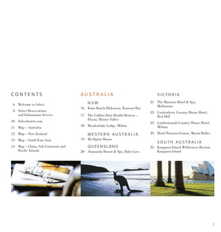 3
C O N T E N T S
	 6 	 Welcome to Select
	 8	 Select Reservations
		 and Information Service
10 	 Selecthotels.com
11	 Map – Australia
12 	 Map – New Zealand
13 	 Map – South East Asia
14 	 Map – China, Sub Continent and 	
		 Pacific Islands
A U S T R A L I A
		 N S W 	
16	 Kims Beach Hideaway, Toowoon Bay
17 	 The Golden Door Health Retreat – 	
		 Elysia, Hunter Valley
18	 Meadowlake Lodge, Milton
		 W E S T E R N A U S T R A L I A
19	 McAlpine House
		 Q U E E N S L A N D
20	 Alamanda Resort & Spa, Palm Cove
		 V I C TO R I A 	
21	The Mansion Hotel & Spa,
		 Melbourne
22	 Lindenderry Country House Hotel,
		 Red Hill
23	 Lindenwarrah Country House Hotel,
		 Milawa
24 	 Hotel Pension Grimus, Mount Buller
		 S O U T H A U S T R A L I A
25	Kangaroo Island Wilderness Retreat,
		 Kangaroo Island
 