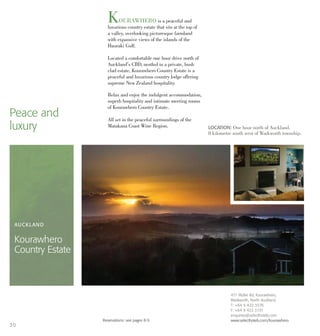 KOURAWHERO is a peaceful and
luxurious country estate that sits at the top of
a valley, overlooking picturesque farmland
with expansive views of the islands of the
Hauraki Gulf.
Located a comfortable one hour drive north of
Auckland’s CBD, nestled in a private, bush
clad estate, Kourawhero Country Estate is a
peaceful and luxurious country lodge offering
supreme New Zealand hospitality.
Relax and enjoy the indulgent accommodation,
superb hospitality and intimate meeting rooms
of Kourawhero Country Estate.
All set in the peaceful surroundings of the
Matakana Coast Wine Region.
Peace and
luxury LOCATION: One hour north of Auckland.
8 kilometre south west of Warkworth township.
AUCKLAND
Kourawhero
Country Estate
471 Wyllie Rd, Kourawhero,
Warkworth, North Auckland
T: +64 9 422 3376
F: +64 9 422 3191
enquiries@selecthotels.com
www.selecthotels.com/kourawheroReservations: see pages 8-9.
30
 