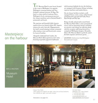 THE Museum Hotel is pure luxury located
in the centre of Wellington city opposite
Wellington’s stunning harbour and New
Zealand’s national museum, Te Papa. The
hotel is a short stroll to Courtenay Place,
Wellington’s lively entertainment precinct,
the vibrant waterfront and to Oriental Parade’s
promenade and beach.
The spacious and beautiful lobby features
opulent décor, two limited edition MV Augusta
motorcycles and a bar/cafe. Hippopotamus,
the hotel’s award-winning in-house restaurant
offers harbour views and French-style cuisine
by Laurent Loudeac.
Alongside traditional hotel studios, the
Museum Hotel offers apartment-style suites
featuring exquisitely appointed bathrooms
with luxurious bathtubs for two; the kitchens
are equipped with European fittings including
espresso machines and washer/dryers.
On-site leisure facilities include a well-
equipped fitness centre, sauna, indoor heated
swimming pool, spa pool and Cathy Davys
Hair Design and Day Spa.
Being a locally and privately-owned hotel,
the Museum Hotel offers a more personalised
service and an interesting interior, including
an extensive and vibrant art collection along
with the reception staff being dressed by a
young local Wellington designer, Alexandra
Owen. The Museum Hotel is perfectly suited
for both corporate and leisure guests.Masterpiece
on the harbour LOCATION: 8 kilometres fromWellington
International A irport.
W E L L I N G TO N
Museum
Hotel
90 Cable Street
Wellington, 6011 New Zealand
T: +64 (0)4 802 8900
F: +64 (0)4 802 8909
enquiries@selecthotels.com
www.selecthotels.com/museum
Owner: Chris Parkin
Tariff: Studios from NZ$235 per night. Suites (one and two bedroom)
from NZ$268 per night. Local taxes included.
Reservations: see pages 8-9.
31
 