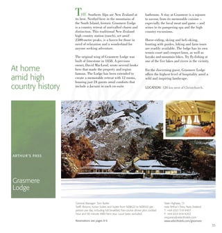THE Southern Alps are New Zealand at
its best. Nestled here in the mountains of
the South Island, historic Grasmere Lodge
is a country retreat of unrivalled charm and
distinction. This traditional New Zealand
high country station (ranch), set amid
2500-metre peaks, is a haven for those in
need of relaxation and a wonderland for
anyone seeking adventure.
The original wing of Grasmere Lodge was
built of limestone in 1858. A previous
owner, David MacLeod, wrote several books
here that made the property and region
famous. The Lodge has been extended to
create a memorable retreat with 12 rooms,
housing just 24 guests amid comforts that
include a Jacuzzi in each en-suite
bathroom. A stay at Grasmere is a sojourn
to savour, from its memorable cuisine –
especially the local meat and game – and
wines to its pampering spa and the high
country excursions.
Horse-riding, skiing and heli-skiing,
hunting with guides, hiking and farm tours
are readily available. The lodge has its own
tennis court and croquet lawn, as well as
kayaks and mountain bikes. Try fly-fishing at
one of the five lakes and rivers in the vicinity.
For the discerning guest, Grasmere Lodge
offers the highest level of hospitality amid a
wild and inspiring landscape.
At home
amid high
country history LOCATION: 120 km west of Christchurch.
ARTHUR’S PASS
Grasmere
Lodge
State Highway 73
near Arthur’s Pass, New Zealand
T: +64 (0)3 318 8407
F: +64 (0)3 818 8263
enquiries@selecthotels.com
www.selecthotels.com/grasmere
General Manager: Tom Butler
Tariff: Rooms, Junior Suites and Suites from NZ$622 to NZ$920 per
person per day, including full breakfast, five-course dinner plus cocktail
hour and 90 minute 4WD farm tour. Local taxes excluded.
Reservations see pages 8-9.
35
 