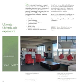 Select Level 22 Christchurch is located
at the top of the newly renovated Pacific Tower
building on Gloucester Street in Christchurch’s
centre city. Conveniently located next to
Cathedral Junction and across from scenic New
Regent Street, Level 22 puts the best of
Christchurch within your reach. Amenities
include:
l Six bedrooms
l Ensuite bathrooms
l Two kitchen and living areas
l Laundry facilities
l Gym access
l Secure access
l Available wifi internet
l Available cleaning and room services
Pacific Tower was one of the only tall buildings
in Christchurch to withstand the Canterbury
earthquakes of 2010 and 2011. Replacement
links in the building’s structure following the
earthquakes reinforced its safety.
Access to level 22 is secured by passkey at two
consecutive access points to ensure prviacy.
Experience the height of luxury in the heart of
Christchurch.
Ultimate
Christchurch
experience
LOCATION: Central Christchurch and only
10 minutes away from the international
airport.
CHRISTCHURCH
Select Level 22
Pacific Tower, 166 Gloucester Street
Christchurch, New Zealand
T: +64 (0) 3 365 0892
info@luxuryaccommodationchristchurch.co.nz
www.selecthotels.com/level22
Hotel owner: Equity Trust Pacific
Tariff: POA
Reservations: see pages 8-9.
36
 