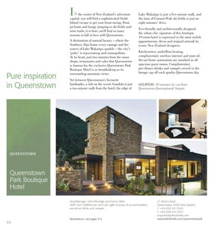 IN the centre of New Zealand’s adventure
capital, you will find a sophisticated South
Island escape to get your heart racing. From
jet boats and bungy jumping to ski fields and
wine trails, it is here you’ll find so many
reasons to fall in love with Queenstown.
A destination of natural beauty – where the
Southern Alps frame every vantage and the
waters of Lake Wakatipu sparkle – the city’s
‘pulse’ is rejuvenating and cosmopolitan.
At its heart, just two minutes from the many
shops, restaurants and cafes that Queenstown
is famous for, the exclusive Queenstown Park
Boutique Hotel is as breathtaking as its
surrounding mountain views.
Set between Queenstown’s favourite
landmarks, a ride on the scenic Gondola is just
a two-minute walk from the hotel, the edge of
Lake Wakatipu is just a five-minute walk, and
the base of Coronet Peak ski fields is just an
eight minutes’ drive.
Eco-friendly and architecturally designed,
the urban chic signature of this boutique
19-room hotel is expressed in the most stylish
appointments, décor and original artwork by
iconic New Zealand designers.
Kitchenettes, underfloor heating,
complimentary wireless internet and state-of-
the-art home automation are standard in all
spacious guest rooms. Complimentary
pre-dinner drinks and canapés served in the
lounge cap off each quality Queenstown day.
Pure inspiration
in Queenstown LOCATION: 10 minutes by car from
Queenstown International Airport.
QUEENSTOWN
Queenstown
Park Boutique
Hotel
21 Robins Road
Queenstown, 9300 New Zealand
T: +64 (0)3 441 8441
F: +64 (0)4 441 8451
enquiries@selecthotels.com
www.selecthotels.com/queenstownpark
Host/Manager: John Etheridge and Donna Fallon
Tariff: From NZ$400 per room per night inclusive of accommodation,
pre-dinner drinks and canapés.
Reservations: see pages 8-9.
38
 