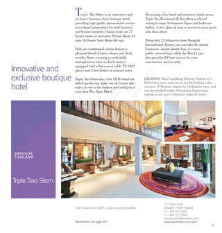 Triple Two Silom is an innovative and
exclusive business class boutique hotel,
providing high quality personalized service
in a relaxed atmosphere for both business
and leisure travelers. Choose from our 75
luxury rooms in two sizes: Deluxe Room 45
sqm. Or Junior Suite Room 60 sqm.
Fully air-conditioned, rooms feature a
pleasant blend of basic colours and sleek
wooden floors, creating a comfortable
atmosphere to relax in. Each room is
equipped with a flat-screen cable TV, DVD
player and 3 free bottles of mineral water.
Triple Two Silom has a free DVD rental list
which guests may make use of. Guests also
enjoy access to the outdoor pool and gym at
next-door The Narai Hotel.
Presenting a live band and extensive drink menu,
Triple Two Restaurant & Bar offers a relaxed
setting to enjoy Vietnamese Tapas and barbecue
buffets. A free glass of wine is served to every guest
who dines there.
Being only 25 kilometers from Bangkok
International Airport, you can take the airport
limousine, airport shuttle bus, or even a
public metered taxi, while the Hotel’s taxi
also provides 24 hour service for your
convenience and security.
Innovative and
exclusive boutique
hotel
LOCATION: Hua Lumphong Railway Station is 3
kilometers away and can be reached within a few
minutes. A Skytrain Station is 1 kilometer away and
can be reached within 10 minutes.Expressway
entrances are just 1 kilometer from the hotel.
BANGKOK
THAILAND
Triple Two Silom
222 Silom Road
Bangkok 10500 Thailand
T: + 662 627 2222
F: + 662 627 2300
boutique@tripletwosilom.com
www.selecthotels.com/silom
Tariff: Rooms from NZ$91 a night including breakfast.
Reservations see pages 8-9.
41
 