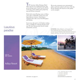 47
THE luxurious Aditya Boutique Hotel
offers spacious air-conditioned rooms with
private plunge pools. Aside from free Wi-Fi,
it also has a main outdoor pool, pampering
spa and 24-hour restaurant.
Fitted with cement flooring, rooms at Aditya
come with a comfortable seating areas and
large balcony or terrace. Each room is
equipped with a flat-screen TV, DVD player
and minibar.
Guests may take part in a Sri Lankan cooking
class, or indulge in a relaxing massage at the
spa. The hotel also provides bicycle rentals
and laundry services.
The on-site restaurant serves international
dishes and fresh seafood at all times of the day.
Private dining by the beach or in the garden
can be arranged.
Luxurious
paradise
LOCATION: Aditya Hotel is a 25-minute drive
from Galle Fort and a 4-hour drive from the
nearest airport, Bandaranaike International Airport.
Guests who drive can enjoy free on-site parking.
GALLE
SRI LANKA
Aditya Resort
719/1, Galle Road, Galle, Sri Lanka.
T: +94 (0) 91 2267708
F: +94 (0) 91 2267709
adityavilla@sltnet.lk
www.selecthotels.com/adityaresortReservations: see pages 8-9.
 
