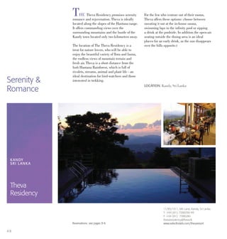 THE Theva Residency promises serenity
romance and rejuvenation. Theva is ideally
located along the slopes of the Hantana range.
It offers commanding views over the
surrounding mountains and the bustle of the
Kandy town located only two kilometers away.
The location of The Theva Residency is a
treat for nature lovers, who will be able to
enjoy the beautiful variety of flora and fauna,
the endless views of mountain terrain and
fresh air. Theva is a short distance from the
lush Hantana Rainforest, which is full of
rivulets, streams, animal and plant life - an
ideal destination for bird-watchers and those
interested in trekking.
For the few who venture out of their rooms,
Theva offers these options: choose between
sweating it out at the in-house sauna,
swimming laps in the infinity pool or sipping
a drink at the poolside. In addition the open-air
seating outside the dining area is an ideal
places for an early drink, as the sun disappears
over the hills opposite.t
LOCATION: Kandy, Sri Lanka
KANDY
SRI LANKA
Theva
Residency
11/B5/10-1, 6th Lane, Kandy, Sri Lanka.
T: +94 (81) 7388296-99
F: +94 (81) 7388280
thevaresidency@theva.lk
www.selecthotels.com/thevaresortReservations: see pages 8-9.
4 8
Serenity &
Romance
 