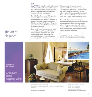 49
ENGLISH High Tea on a broad verandah
with the sparkling Indian Ocean before you:
this is the essence of the majestic Regency
Wing of Galle Face Hotel, where English
elegance and exotic setting unite.
The Galle Face Hotel is one of the grandest
examples of the colonial era’s great
establishments. Built in 1864 it embodies all
the grace, style and romance of that time.
With the opening of The Regency Wing, this
grand dame elevates a Sri Lankan experience
to new levels of luxury.
There are 82 rooms and suites in the newly
renovated Regency Wing, each with its own
individual style and offering from one to
eight-bedroom suites. The option of a
personal butler service is there for guests
seeking superlative attention.
After a morning of exploring historic
Colombo or following cocktails at sunset,
choose from one of the hotel’s five restaurants.
The hotel’s signature restaurant The 1864
offers a fusion of contemporary European and
Asian influences, while the casual choices
range from English pub to oceanfront dining.
The hotel’s day spa features a couple’s
retreat with herbal bath and private garden for
ultimate romance. There is a museum, art
gallery, designer shopping ar cade and the
elegance of the wood-panelled Wine Lounge.
Three ballrooms and three conference rooms
cater to meetings and events.
The art of
elegance LOCATION: In the heart of Colombo city,
35 kms from Colombo International Airport.
COLOMBO
SRI LANKA
Galle Face
Hotel –
Regency Wing
2 Galle Road, Colombo, Sri Lanka
T: +94 (0)11 254 1010
F: +94 (0)11 254 1072
enquiries@selecthotels.com
www.selecthotels.com/gallefacehotel
General Manager: Chandra Mohotti
Tariff: US$60 to US$1,200 per night for rooms and suites, including
breakfast.
Reservations: see pages 8-9.
 