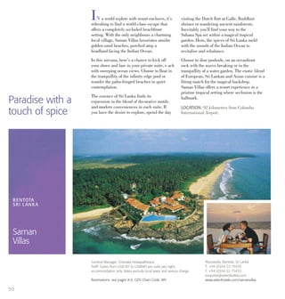 IN a world replete with resort enclaves, it’s
refreshing to find a world-class escape that
offers a completely secluded beachfront
setting. With the only neighbours a charming
local village, Saman Villas luxuriates amidst
golden sand beaches, perched atop a
headland facing the Indian Ocean.
In this nirvana, here’s a chance to kick off
your shoes and laze in your private suite, e ach
with sweeping ocean views. Choose to float in
the tranquillity of the infinity edge pool or
wander the palm-fringed beaches in quiet
contemplation.
The essence of Sri Lanka finds its
expression in the blend of decorative motifs
and modern conveniences in each suite. If
you have the desire to explore, spend the day
visiting the Dutch Fort at Galle, Buddhist
shrines or wandering ancient rainforests.
Inevitably you’ll find your way to the
Sahana Spa set within a magical tropical
garden. Here, the spices of Sri Lanka meld
with the sounds of the Indian Ocean to
revitalise and rebalance.
Choose to dine poolside, on an oceanfront
rock with the waves breaking or in the
tranquillity of a water garden. The exotic blend
of European, Sri Lankan and Asian cuisine is a
fitting match for the magical backdrop.
Saman Villas offers a resort experience in a
pristine tropical setting where seclusion is the
hallmark.
LOCATION: 92 kilometres from Colombo
International Airport.
BENTOTA
SRI LANKA
Saman
Villas
Aturuwella, Bentota, Sri Lanka
T: +94 (0)34 22 75435
F: +94 (0)34 22 75433
enquiries@selecthotles.com
www.selecthotels.com/samanvillas
General Manager: Chanaka Hewapathirana
Tariff: Suites from US$187 to US$880 per suite per night,
accommodation only. Rates exclude local taxes and service charge.
Reservations: see pages 8-9. GDS Chain Code: WV
50
Paradise with a
touch of spice
 