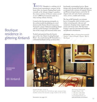 53
THRIVING Shanghai is a striking city of
historical and contemporary contrasts. In the
heart of the city, famous Nanjing Road winds
eternally as the ultimate shopper’s paradise;
the sixteen varieties of Chinese cuisine served
in over 1,000 local restaurants make for a
truly exciting culinary itinerary.
Central to this fast-growing metropolis, in
the architecturally-breathtaking sto reyed
districts of the Former French Concession,
Xintiandi’s antique Shikumen buildings blend
with the stylish boutiques and fashionable
bars of this unique and treasured urban oasis.
Nestled and protected from the frenetic
pace of the city, China’s Leading Boutique
Hotel – the award-winning 88 Xintiandi is a
celebrated landmark setting an immaculate
benchmark in personalised service. Room
designs with concepts full of light and space are
accentuated with a mixture of exquisite Chinese
and Western design features; each of the 53
elegant units and suites feature panoramic
views, service, comfort and serenity.
The Spa at 88 Xintiandi is an intimate
haven of tranquility which includes a gym,
indoor swimming pool, a Jacuzzi and
sumptuous changing rooms complete with
saunas and steam rooms. The Executive
Lounge is open for international breakfasts
and afternoon refreshments.Boutique
residence in
glittering Xintiandi
LOCATION: 50km to Pudong International
Airport. 1.5km to People’s Square. 4km to
The Bund.
SHANGHAI
CHINA
88 Xintiandi
380 Huang Pi Road South,
Shanghai 200021, PRC
T: +86 (0)21 5383 8833
F: +86 (0)21 5383 8877
enquiries@selecthotels.com
www.selecthotels.com/xintiandi
Resident Manager: Jocelyn Yu
Tariff: Units and Suites from CNY3300 per night, inclusive of daily
breakfast served at the Executive Lounge, located on the 3rd floor.
Reservations see pages 8-9.
 