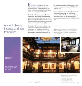 54
EXERIENCING Zen is the start
of freedom. Surround yourself in luxury
accommodation at Buddha Zen Hotel as a
visitor, a guest, a worshipper, or as a welcome
home - for getting your mind purified.
Buddha Zen Hotel, a territory for Buddha-
worshippers, is located at Wenshufang folk
and custom street and adjacent to the ancient
Wenshuyuan Buddhist Temple, where you can
listen to Buddhist sermons, smell incense, and
experience ancient charms everyday.
Buddha Zen Hotel was born with excellence
and continues creating marvels without any
counterpart. The tranquility included in
the traditional culture is showcased by the
active modern expressions. Surrounded by
the bustling metropolitan culture, you still have
a chance to experience an eremite’s life in the
secluded hotel.
Enjoy a vegetarian meal in Rong Zhai Restaurant,
an indulgent sauna in Zi Zai Spa, discuss
doctrines in Jian Cha Teahouse, and drift away
into a restful sleep any one of the thirty five
guestrooms, tastefully decorated with Buddha Zen
style.
Ancient charm,
incense and zen
tranquility
LOCATION: In the circle of Central Business
District (CBD) of Chengdu, and near Tianfu
square-the heart of Chengdu and Yanshikou
commercial circle.
CHENGDU
CHINA
Buddha Zen
Hotel
B6-6, Wenshufang St, Qingyang District,
Chengdu, 610031, PRC
T: +86 (0)28 8692 9898
F: +86 (0)28 8693 1250
enquiries@selecthotels.com
www.selecthotels.com/buddhazenReservations see pages 8-9.
 