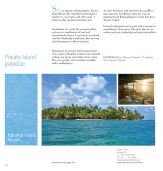 SET on a private island paradise, Toberua
Island Resort offers thatched-roof bungalows
situated by clear waters and white sands. It
features a day spa, fitness facilities and.
Overlooking the beach, the restaurant offers
and serves a combination of local and
international cuisines. It specialises in seafood
and New Zealand beef and lamb. Free morning
and afternoon tea is offered to guests.
Opening out to a terrace with stunning ocean
views, tropical bungalows feature wood-beamed
ceilings and indoor and outdoor shower areas.
They are provided with a minibar, tea/coffee
maker and hairdryer.
A scenic 30-minute boat ride down Navaloa River
takes guests to Bau Waters, where the resort is
situated. Resort Toberua Island is 17 km from Suva
Nausori Airport.
Leisurely afternoons can be spent with a massage or
snorkelling in clear waters. The resort also has an
outdoor pool and windsurfing and kayaking facilities.
Private Island
paradise
LOCATION: Resort Toberua Island is 17 km from
Suva Nausori Airport.
Reservations see pages 8-9.
O F F S U V A
F I J I
Toberua Island
Resort
PO Box 3332
Nausori, Fiji
T: + 679 - 992 9190
T: + 64 - 21 183 8801
enquiries@selecthotels.com
www.selecthotels.com/toberua
58
 