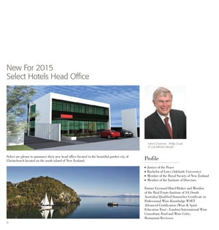 6
New For 2015
Select Hotels Head Office
Select Chairman : Phillip Duval
JP LLB MRSNZ MInstD
Select are please to announce their new head office located in the beautiful garden city of
Christchurch located on the south island of New Zealand.
l 	Justice of the Peace
l 	Bachelor of Laws (Adelaide University)
l 	Member of the Royal Society of New Zealand
l 	Member of the Institute of Directors
Former Licensed Hotel Broker and Member
of the Real Estate Institute of SA (South
Australia) Qualified Sommelier Certificate in
Professional Wine Knowledge WSET
Advanced Certification (Wine & Spirit
Education Trust - London) International Wine
Consultant, Food and Wine Critic,
Restaurant Reviewer.
Profile
 