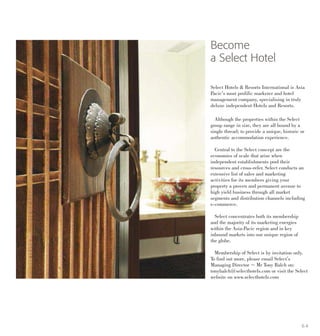Become
a Select Hotel
Select Hotels & Resorts International is Asia
Pacic’s most prolific marketer and hotel
management company, specialising in truly
deluxe independent Hotels and Resorts.
Although the properties within the Select
group range in size, they are all bound by a
single thread; to provide a unique, historic or
authentic accommodation experience.
Central to the Select concept are the
economies of scale that arise when
independent establishments pool their
resources and cross-refer. Select conducts an
extensive list of sales and marketing
activities for its members giving your
property a proven and permanent avenue to
high yield business through all market
segments and distribution channels including
e-commerce.
Select concentrates both its membership
and the majority of its marketing energies
within the Asia-Pacic region and in key
inbound markets into our unique region of
the globe.
Membership of Select is by invitation only.
To find out more, please email Select’s
Managing Director ~ Mr Tony Balch on:
tonybalch@selecthotels.com or visit the Select
website on www.selecthotels.com
6 4
 