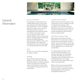 Accuracy of information
The information in this Guide has been
carefully gathered and is accurate at the
time of printing. Select Hotels & Resorts
International relies on each of its Member
properties to supply correct, up-to-date
information but does not take any
responsibility for that information. While
every effort has been made to ensure
accuracy, please note that a Select
property’s facilities, services and activities
may alter during the lifetime of this Guide.
Neither Select Hotels & Resorts
International nor its Member hotels can be
held responsible for any changes that
subsequently arise or for errors that might
occur during the production of this book.
Rates
All rates are correct at time of printing but
are subject to change.
Availability
Nearly all Select hotels and resorts are
booked on a “freesale” basis. This allows
Select Reservations or our website to instantly
confirm your booking. It is advisable to
contact us well in advance when seeking
accommodation during peak periods or in
smaller hotels.
General
Information
Guarantees and cancellations
All Select hotels and resorts require a credit
card guarantee to secure a booking. You will
be advised of this procedure and of
cancellation terms at the time of booking.
Should you need to cancel a reservation, you
must advise Select Reservations as soon as
possible and definitely within the hotel’s
stated cancellation period.
Select Member selection criteria
Membership of Select Hotels & Resorts
International is by invitation alone. To join, a
property must meet and maintain stringent
criteria, in terms of its facilities, services and
location. Along with the considerable benefits
of Select Membership come specific Select
responsibilities.
It is important that each hotel or resort
provides an individual ambience and
maximizes the virtues of its independent
ownership. This effort goes far beyond
maintaining a Select checklist and is proven
by offering special services, distinct
amenities, fine decor, unique facilities and a
variety of personal touches.
With our desire to gain constant feedback
and ensure quality travel experiences, we
invite you to post or e-mail your comments to
the Managing Director, Tony Balch on
tonybalch@selecthotels.com
6 5
 