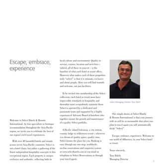 7
Escape, embrace,
experience
Select Managing Director: Tony Balch
Welcome to Select Hotels & Resorts
International. As true specialists in boutique
accommodation throughout the Asia-Pacific
region, we invite you to celebrate the best of
our region’s rich travel experiences.
	 With over 40 beautiful hotels and resorts
across seven Asia-Pacific countries, Select is
not a hotel chain, but rather a gathering of the
finest independent hospitality concepts in this
exceptional region. Each property is unique,
exclusive and authentic, reflecting both its
local culture and environment. Quality in
service, cuisine, location and activities –
indeed, all of these in concert – is the
baseline of what each hotel or resort offers.
However, what makes each of these properties
truly “select” is that it is intimate, exclusive
and about people. Here you will find warmth
and welcome, not just facilities.
	 To be invited into membership of the Select
collection, each hotel or resort must have
impeccable standards in hospitality and
thereafter must scrupulously maintain them.
Select is operated by a dedicated and
passionate team and supported by a highly
experienced Advisory Board of hoteliers who
together ensure the growth and maintenance
of a quality Select portfolio.
	 A Pacific island hideaway, a city retreat,
country lodge or wilderness resort – wherever
you dream of quality space, quality time,
Select knows the place for you. Booking is
easy through our one-stop, worldwide,
on-line reservations and enquiries system
at www.selecthotels.com or via email or
telephone to Select Reservations or through
your travel agent.
	 Our simple desire at Select Hotels
& Resorts International is that your journey
with us will be so memorable that when you
plan to travel again you will automatically
think “Select”.
	 Escape, embrace, experience. Welcome to
our world of difference, to your Select hotel
or resort.
Yours sincerely,
Tony Balch
Managing Director
 