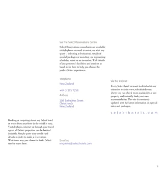 9
Booking or enquiring about any Select hotel
or resort from anywhere in the world is easy.
Via telephone, internet or through your travel
agent, all Select properties can be booked
instantly. Simply quote your credit card
details in order to make a reservation.
Whichever way you choose to book, Select
service starts here.
Via The Select Reservations Centre
Select Reservations consultants are available
via telephone or email to assist you with any
query – selecting a destination, details of
special packages or assisting you in planning
a holiday, event or an incentive. With details
of any property’s facilities and services at
hand, we’re here to help you choose the
perfect Select experience.
Via the Internet
Every Select hotel or resort is detailed at our
extensive website www.selecthotels.com
where you can check room availability at any
property and instantly book your own
accommodation. The site is constantly
updated with the latest information on special
rates and packages.
s e l e c t h o t e l s . c o m
Telephone
New Zealand
+64 3 315 7258
Address
208 Barbadoes Street
Christchurch
New Zealand
Email us
enquiries@selecthotels.com
 