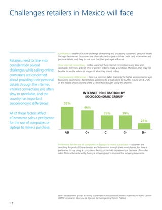 12
Challenges retailers in Mexico will face
Retailers need to take into
consideration several
challenges while selling online:
consumers are concerned
about providing their personal
details through the internet,
internet connections are often
slow or unreliable, and the
country has important
socioeconomic differences.	
					
All of these factors affect
eCommerce sales a preference
for the use of computers or
laptops to make a purchase.
Confidence – retailers face the challenge of receiving and processing customers’ personal details
through the internet. Customers are often reluctant to give out their credit card information and
personal details, and they do not trust that their packages will arrive.
Slow internet connection – mobile users feel their internet connection is very slow and
unreliable; therefore, a lot of time is spent in order to make a purchase. Moreover, they may not
be able to see the videos or images of what they intend to buy.
Socioeconomic differences – there is a common belief that only the higher socioeconomic layer
buys using eCommerce. Nonetheless, according to a study done by AMIPCI in June 2014, 25%
of the mobile phone owners of the D+ level have bought using this channel.
Preference for the use of computers or laptops to make a purchase – customers are
searching for product characteristics and information through their smartphones, but have a
preference to buy using a computer or laptop, potentially representing a decrease of impulse
sales. This can be reduced by having a shopping app to improve the shopping experience.
INTERNET PENETRATION BY
SOCIOECONOMIC GROUP
52%
46%
39% 39%
25%
AB C+ C C- D+
Note: Socioeconomic groups according to the Mexican Association of Research Agencies and Public Opinion
(AMAI - Associación Mexicana de Agencias de Investigación y Opinión Pública)
 