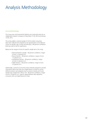 13
Analysis Methodology
Survey Methodology
This survey was commissioned by Deloitte and conducted online by an
independent research company on November 21-26, 2014 and January
13-20, 2015.
The survey polled a national sample of 3,016 random consumers.
Data were collected and weighted to be representative of the Mexican
Census for gender, age, income and ethicality. A 90 percent confidence
level was used to test for significance.
Below are the margins of error for specific sample sets in this study:
	 • National Random Sample – 90 percent confidence, margin
	 of error 1-2 percent (+/-)
	 • Device Owners – 90 percent confidence, margin of error
	 1-2 percent (+/-)
	 • Smartphone Owners – 90 percent confidence, margin
	 of error 2-3 percent (+/-)
	 • Tablet Owners – 90 percent confidence, margin of error
	 2-3 percent (+/-)
Additionally, a sub-set of consumers were randomly assigned to provide
information about how they use a digital device to shop for up two
different product sub-categories (such as shoes or books and music).
Sample sizes ranged from 149 to 178 – 90 percent confidence, margin
of error 7-9 percent (+/-). Specific digital behavior data represents
consumers who use digital devices to shop.
 