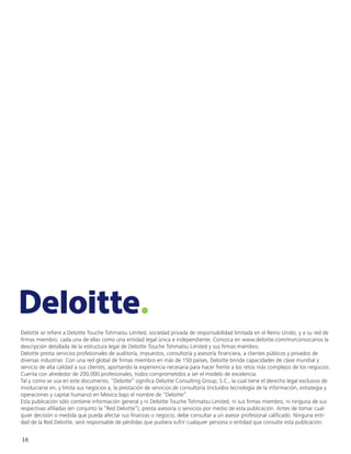 16
Deloitte se refiere a Deloitte Touche Tohmatsu Limited, sociedad privada de responsabilidad limitada en el Reino Unido, y a su red de
firmas miembro, cada una de ellas como una entidad legal única e independiente. Conozca en www.deloitte.com/mx/conozcanos la
descripción detallada de la estructura legal de Deloitte Touche Tohmatsu Limited y sus firmas miembro.
Deloitte presta servicios profesionales de auditoría, impuestos, consultoría y asesoría financiera, a clientes públicos y privados de
diversas industrias. Con una red global de firmas miembro en más de 150 países, Deloitte brinda capacidades de clase mundial y
servicio de alta calidad a sus clientes, aportando la experiencia necesaria para hacer frente a los retos más complejos de los negocios.
Cuenta con alrededor de 200,000 profesionales, todos comprometidos a ser el modelo de excelencia.
Tal y como se usa en este documento, “Deloitte” significa Deloitte Consulting Group, S.C., la cual tiene el derecho legal exclusivo de
involucrarse en, y limita sus negocios a, la prestación de servicios de consultoría (incluidos tecnología de la información, estrategia y
operaciones y capital humano) en México bajo el nombre de “Deloitte”.
Esta publicación sólo contiene información general y ni Deloitte Touche Tohmatsu Limited, ni sus firmas miembro, ni ninguna de sus
respectivas afiliadas (en conjunto la “Red Deloitte”), presta asesoría o servicios por medio de esta publicación. Antes de tomar cual-
quier decisión o medida que pueda afectar sus finanzas o negocio, debe consultar a un asesor profesional calificado. Ninguna enti-
dad de la Red Deloitte, será responsable de pérdidas que pudiera sufrir cualquier persona o entidad que consulte esta publicación.
 