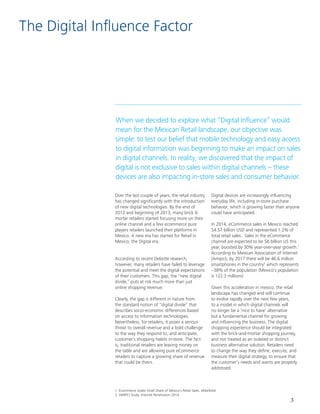 3
Over the last couple of years, the retail industry
has changed significantly with the introduction
of new digital technologies. By the end of
2012 and beginning of 2013, many brick &
mortar retailers started focusing more on their
online channel and a few ecommerce pure
players retailers launched their platforms in
Mexico. A new era has started for Retail in
Mexico, the Digital era.
According to recent Deloitte research,
however, many retailers have failed to leverage
the potential and meet the digital expectations
of their customers. This gap, the “new digital
divide,” puts at risk much more than just
online shopping revenue.
Clearly, the gap is different in nature from
the standard notion of “digital divide” that
describes socio-economic differences based
on access to information technologies.
Nevertheless, for retailers, it poses a serious
threat to overall revenue and a bold challenge
to the way they respond to, and anticipate,
customer´s shopping habits in-store. The fact
is, traditional retailers are leaving money on
the table and are allowing pure eCommerce
retailers to capture a growing share of revenue
that could be theirs.
1. Ecommerce Grabs Small Share of Mexico’s Retail Sales. eMarketer
2. AMIPCI Study. Internet Penetration 2014
Digital devices are increasingly influencing
everyday life, including in-store purchase
behavior, which is growing faster than anyone
could have anticipated.
In 2014, eCommerce sales in Mexico reached
$4.57 billion USD and represented 1.2% of
total retail sales. Sales in the eCommerce
channel are expected to be $6 billion US this
year, boosted by 30% year-over-year growth.1
According to Mexican Association of Internet
(Amipci), by 2017 there will be 46.6 million
smartphones in the country2
which represents
~38% of the population (Mexico’s population
is 122.3 millions)
Given this acceleration in mexico, the retail
landscape has changed and will continue
to evolve rapidly over the next few years,
to a model in which digital channels will
no longer be a ‘nice to have’ alternative
but a fundamental channel for growing
and influencing the business. The digital
shopping experience should be integrated
with the brick-and-mortar shopping journey,
and not treated as an isolated or distinct
business alternative solution. Retailers need
to change the way they define, execute, and
measure their digital strategy, to ensure that
the customer’s needs and wants are properly
addressed.
The Digital Influence Factor
When we decided to explore what “Digital Influence” would
mean for the Mexican Retail landscape, our objective was
simple: to test our belief that mobile technology and easy access
to digital information was beginning to make an impact on sales
in digital channels. In reality, we discovered that the impact of
digital is not exclusive to sales within digital channels – these
devices are also impacting in-store sales and consumer behavior.
 